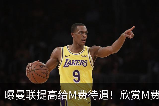 曝曼联提高给M费待遇！欣赏M费六大原因揭秘，但拉爵在估值上失算