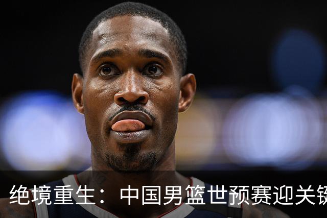绝境重生：中国男篮世预赛迎关键第二阶段 拼搏定能破局