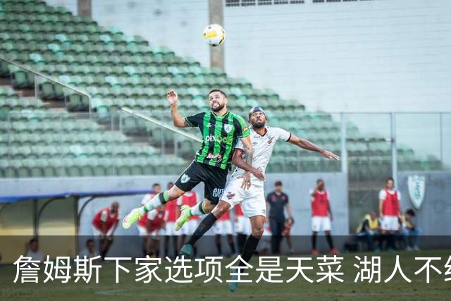 詹姆斯下家选项全是天菜 湖人不给的体面这些队能给