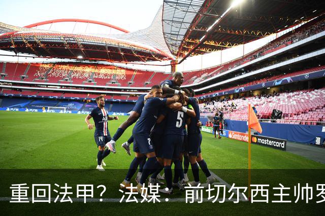 重回法甲？法媒：前切尔西主帅罗塞尼尔成为巴黎FC主帅候选